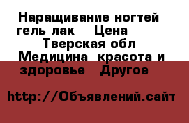 Наращивание ногтей, гель-лак! › Цена ­ 500 - Тверская обл. Медицина, красота и здоровье » Другое   